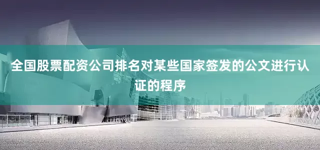 全国股票配资公司排名对某些国家签发的公文进行认证的程序