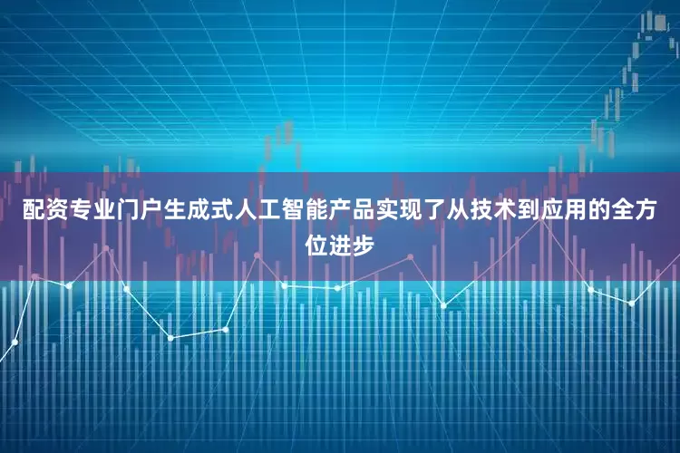 配资专业门户生成式人工智能产品实现了从技术到应用的全方位进步