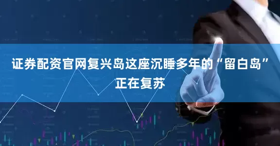 证券配资官网复兴岛这座沉睡多年的“留白岛”正在复苏