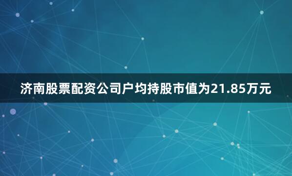 济南股票配资公司户均持股市值为21.85万元