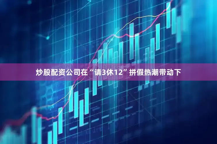 炒股配资公司在“请3休12”拼假热潮带动下