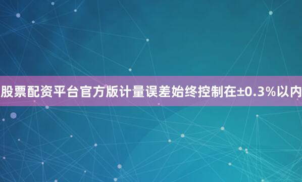 股票配资平台官方版计量误差始终控制在±0.3%以内