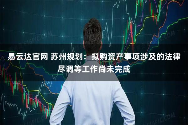 易云达官网 苏州规划：拟购资产事项涉及的法律尽调等工作尚未完成