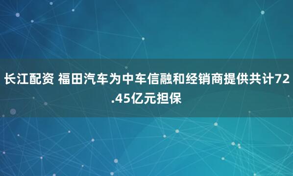 长江配资 福田汽车为中车信融和经销商提供共计72.45亿元担保