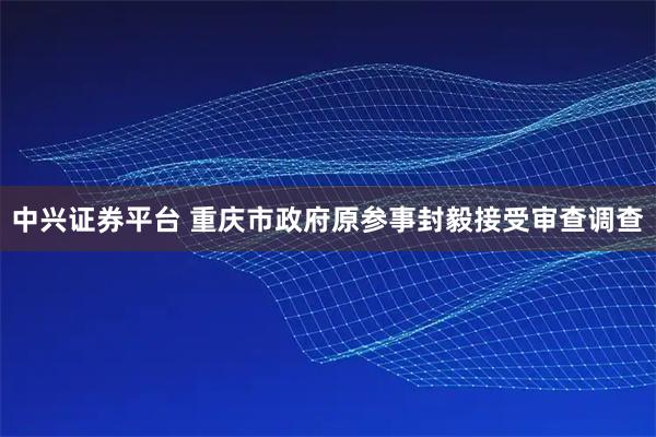 中兴证券平台 重庆市政府原参事封毅接受审查调查