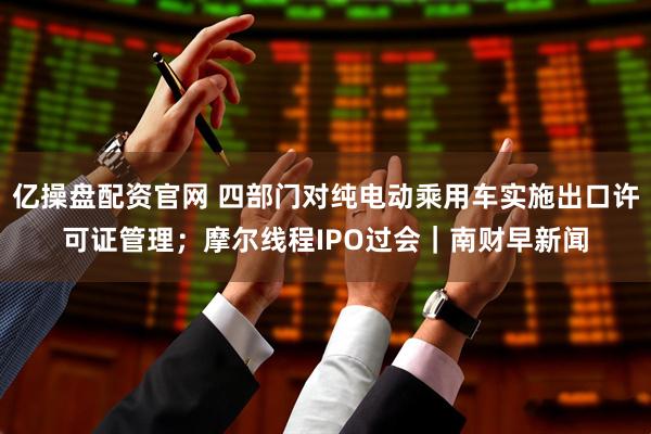 亿操盘配资官网 四部门对纯电动乘用车实施出口许可证管理；摩尔线程IPO过会｜南财早新闻