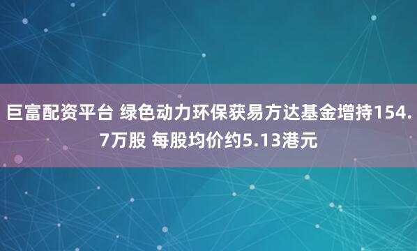 巨富配资平台 绿色动力环保获易方达基金增持154.7万股 每股均价约5.13港元