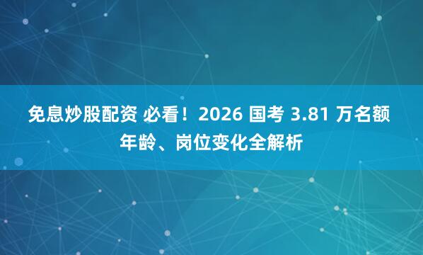 免息炒股配资 必看！2026 国考 3.81 万名额 年龄、岗位变化全解析