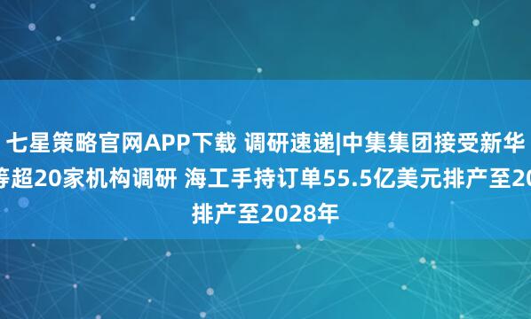 七星策略官网APP下载 调研速递|中集集团接受新华保险等超20家机构调研 海工手持订单55.5亿美元排产至2028年