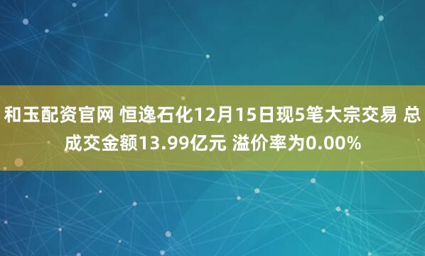 和玉配资官网 恒逸石化12月15日现5笔大宗交易 总成交金额13.99亿元 溢价率为0.00%