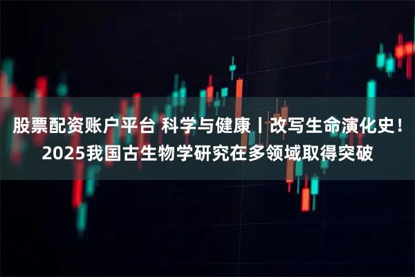 股票配资账户平台 科学与健康丨改写生命演化史！2025我国古生物学研究在多领域取得突破