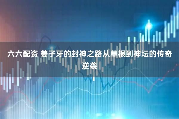 六六配资 姜子牙的封神之路从草根到神坛的传奇逆袭