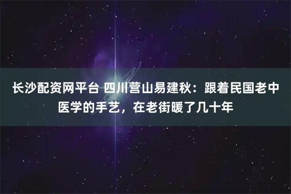 长沙配资网平台 四川营山易建秋：跟着民国老中医学的手艺，在老街暖了几十年