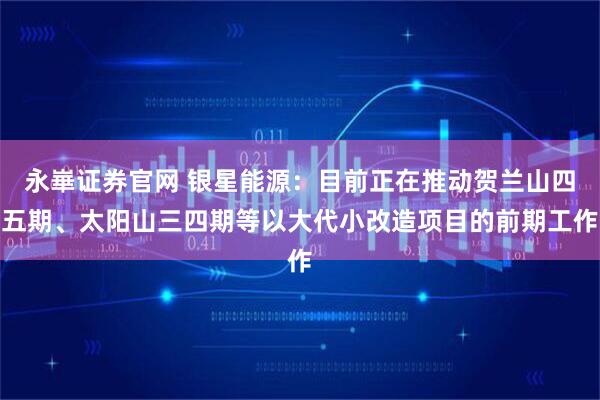 永崋证券官网 银星能源：目前正在推动贺兰山四五期、太阳山三四期等以大代小改造项目的前期工作