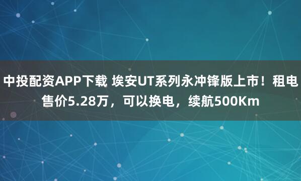 中投配资APP下载 埃安UT系列永冲锋版上市！租电售价5.28万，可以换电，续航500Km