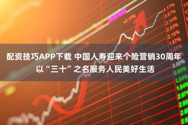 配资技巧APP下载 中国人寿迎来个险营销30周年 以“三十”之名服务人民美好生活