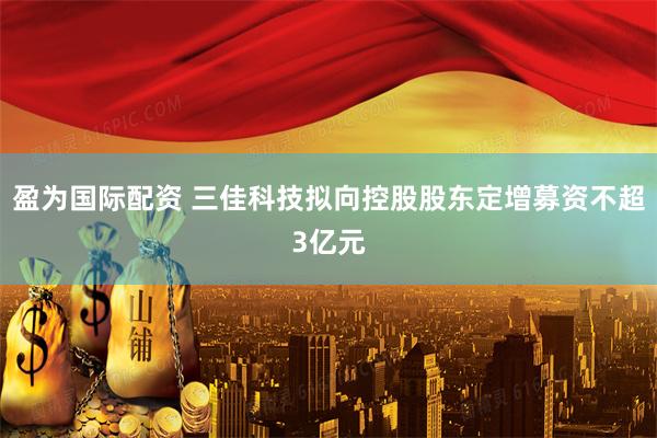 盈为国际配资 三佳科技拟向控股股东定增募资不超3亿元