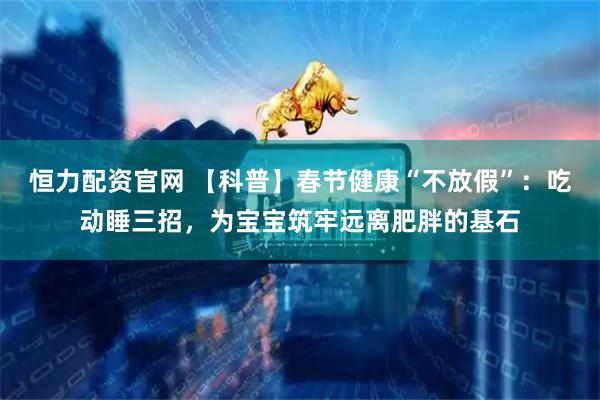 恒力配资官网 【科普】春节健康“不放假”：吃动睡三招，为宝宝筑牢远离肥胖的基石