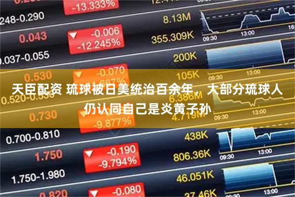 天臣配资 琉球被日美统治百余年，大部分琉球人仍认同自己是炎黄子孙