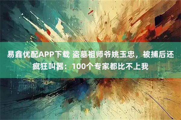 易鑫优配APP下载 盗墓祖师爷姚玉忠，被捕后还疯狂叫嚣：100个专家都比不上我