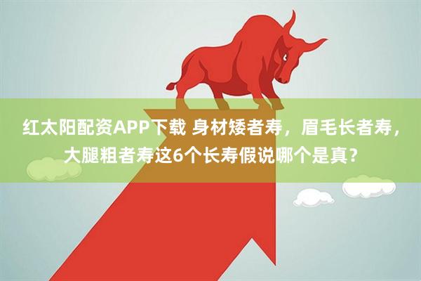 红太阳配资APP下载 身材矮者寿,眉毛长者寿,大腿粗者寿这6个长寿假说哪个是真?