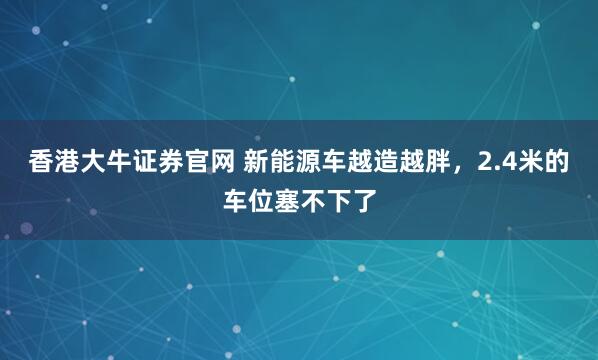 香港大牛证券官网 新能源车越造越胖，2.4米的车位塞不下了