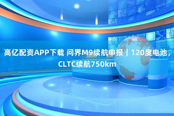 高亿配资APP下载 问界M9续航申报｜120度电池，CLTC续航750km