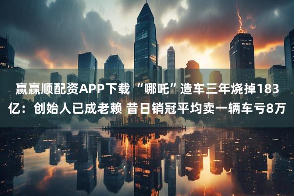 赢赢顺配资APP下载 “哪吒”造车三年烧掉183亿:创始人已成老赖 昔日销冠平均卖一辆车亏8万